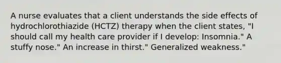 A nurse evaluates that a client understands the side effects of hydrochlorothiazide (HCTZ) therapy when the client states, "I should call my health care provider if I develop: Insomnia." A stuffy nose." An increase in thirst." Generalized weakness."