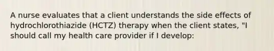 A nurse evaluates that a client understands the side effects of hydrochlorothiazide (HCTZ) therapy when the client states, "I should call my health care provider if I develop: