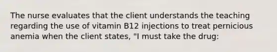 The nurse evaluates that the client understands the teaching regarding the use of vitamin B12 injections to treat pernicious anemia when the client states, "I must take the drug: