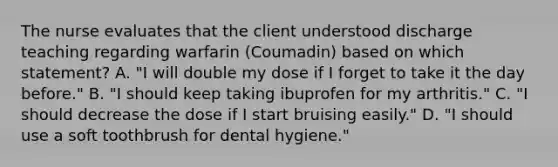 The nurse evaluates that the client understood discharge teaching regarding warfarin (Coumadin) based on which statement? A. "I will double my dose if I forget to take it the day before." B. "I should keep taking ibuprofen for my arthritis." C. "I should decrease the dose if I start bruising easily." D. "I should use a soft toothbrush for dental hygiene."