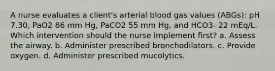 A nurse evaluates a client's arterial blood gas values (ABGs): pH 7.30, PaO2 86 mm Hg, PaCO2 55 mm Hg, and HCO3- 22 mEq/L. Which intervention should the nurse implement first? a. Assess the airway. b. Administer prescribed bronchodilators. c. Provide oxygen. d. Administer prescribed mucolytics.