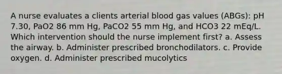 A nurse evaluates a clients arterial blood gas values (ABGs): pH 7.30, PaO2 86 mm Hg, PaCO2 55 mm Hg, and HCO3 22 mEq/L. Which intervention should the nurse implement first? a. Assess the airway. b. Administer prescribed bronchodilators. c. Provide oxygen. d. Administer prescribed mucolytics