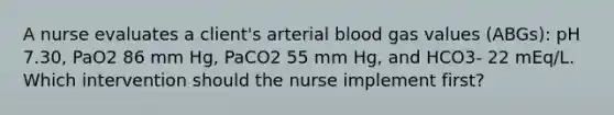 A nurse evaluates a client's arterial blood gas values (ABGs): pH 7.30, PaO2 86 mm Hg, PaCO2 55 mm Hg, and HCO3- 22 mEq/L. Which intervention should the nurse implement first?