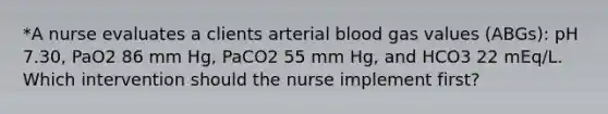 *A nurse evaluates a clients arterial blood gas values (ABGs): pH 7.30, PaO2 86 mm Hg, PaCO2 55 mm Hg, and HCO3 22 mEq/L. Which intervention should the nurse implement first?