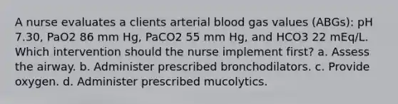 A nurse evaluates a clients arterial blood gas values (ABGs): pH 7.30, PaO2 86 mm Hg, PaCO2 55 mm Hg, and HCO3 22 mEq/L. Which intervention should the nurse implement first? a. Assess the airway. b. Administer prescribed bronchodilators. c. Provide oxygen. d. Administer prescribed mucolytics.