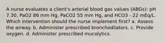 A nurse evaluates a client's arterial blood gas values (ABGs): pH 7.30, PaO2 86 mm Hg, PaCO2 55 mm Hg, and HCO3 - 22 mEq/L. Which intervention should the nurse implement first? a. Assess the airway. b. Administer prescribed bronchodilators. c. Provide oxygen. d. Administer prescribed mucolytics.