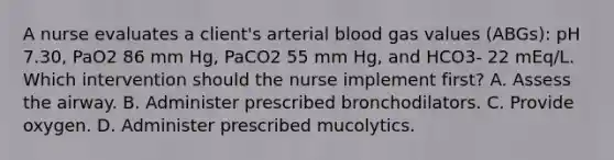 A nurse evaluates a client's arterial blood gas values (ABGs): pH 7.30, PaO2 86 mm Hg, PaCO2 55 mm Hg, and HCO3- 22 mEq/L. Which intervention should the nurse implement first? A. Assess the airway. B. Administer prescribed bronchodilators. C. Provide oxygen. D. Administer prescribed mucolytics.