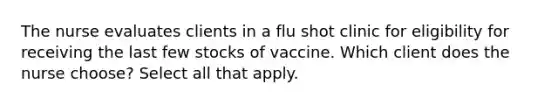 The nurse evaluates clients in a flu shot clinic for eligibility for receiving the last few stocks of vaccine. Which client does the nurse choose? Select all that apply.