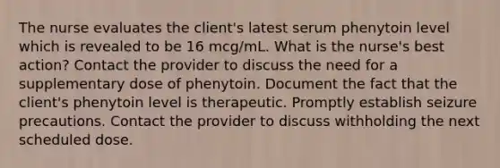 The nurse evaluates the client's latest serum phenytoin level which is revealed to be 16 mcg/mL. What is the nurse's best action? Contact the provider to discuss the need for a supplementary dose of phenytoin. Document the fact that the client's phenytoin level is therapeutic. Promptly establish seizure precautions. Contact the provider to discuss withholding the next scheduled dose.