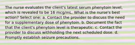 The nurse evaluates the client's latest serum phenytoin level, which is revealed to be 16 mcg/mL. What is the nurse's best action? Select one: a. Contact the provider to discuss the need for a supplementary dose of phenytoin. b. Document the fact that the client's phenytoin level is therapeutic. c. Contact the provider to discuss withholding the next scheduled dose. d. Promptly establish seizure precautions.