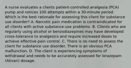 A nurse evaluates a clients patient-controlled analgesia (PCA) pump and notices 100 attempts within a 30-minute period. Which is the best rationale for assessing this client for substance use disorder? A. Narcotic pain medication is contraindicated for all clients with active substance-use problems. B. Clients who are regularly using alcohol or benzodiazepines may have developed cross-tolerance to analgesics and require increased doses to achieve effective pain control. C. There is no need to assess the client for substance use disorder. There is an obvious PCA malfunction. D. The client is experiencing symptoms of withdrawal and needs to be accurately assessed for lorazepam (Ativan) dosage.