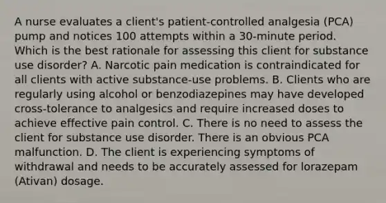 A nurse evaluates a client's patient-controlled analgesia (PCA) pump and notices 100 attempts within a 30-minute period. Which is the best rationale for assessing this client for substance use disorder? A. Narcotic pain medication is contraindicated for all clients with active substance-use problems. B. Clients who are regularly using alcohol or benzodiazepines may have developed cross-tolerance to analgesics and require increased doses to achieve effective pain control. C. There is no need to assess the client for substance use disorder. There is an obvious PCA malfunction. D. The client is experiencing symptoms of withdrawal and needs to be accurately assessed for lorazepam (Ativan) dosage.