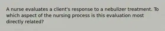 A nurse evaluates a client's response to a nebulizer treatment. To which aspect of the nursing process is this evaluation most directly related?