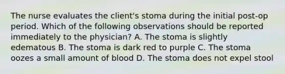 The nurse evaluates the client's stoma during the initial post-op period. Which of the following observations should be reported immediately to the physician? A. The stoma is slightly edematous B. The stoma is dark red to purple C. The stoma oozes a small amount of blood D. The stoma does not expel stool