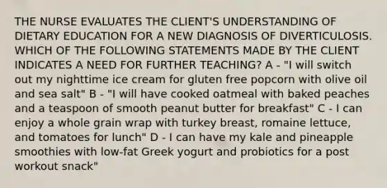 THE NURSE EVALUATES THE CLIENT'S UNDERSTANDING OF DIETARY EDUCATION FOR A NEW DIAGNOSIS OF DIVERTICULOSIS. WHICH OF THE FOLLOWING STATEMENTS MADE BY THE CLIENT INDICATES A NEED FOR FURTHER TEACHING? A - "I will switch out my nighttime ice cream for gluten free popcorn with olive oil and sea salt"​ B - "I will have cooked oatmeal with baked peaches and a teaspoon of smooth peanut butter for breakfast"​ C - I can enjoy a whole grain wrap with turkey breast, romaine lettuce, and tomatoes for lunch"​ D - I can have my kale and pineapple smoothies with low-fat Greek yogurt and probiotics for a post workout snack"