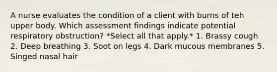 A nurse evaluates the condition of a client with burns of teh upper body. Which assessment findings indicate potential respiratory obstruction? *Select all that apply.* 1. Brassy cough 2. Deep breathing 3. Soot on legs 4. Dark mucous membranes 5. Singed nasal hair