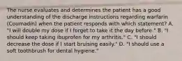 The nurse evaluates and determines the patient has a good understanding of the discharge instructions regarding warfarin (Coumadin) when the patient responds with which statement? A. "I will double my dose if I forget to take it the day before." B. "I should keep taking ibuprofen for my arthritis." C. "I should decrease the dose if I start bruising easily." D. "I should use a soft toothbrush for dental hygiene."