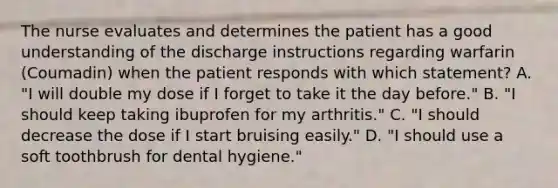 The nurse evaluates and determines the patient has a good understanding of the discharge instructions regarding warfarin (Coumadin) when the patient responds with which statement? A. "I will double my dose if I forget to take it the day before." B. "I should keep taking ibuprofen for my arthritis." C. "I should decrease the dose if I start bruising easily." D. "I should use a soft toothbrush for dental hygiene."