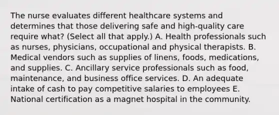 The nurse evaluates different healthcare systems and determines that those delivering safe and high-quality care require what? (Select all that apply.) A. Health professionals such as nurses, physicians, occupational and physical therapists. B. Medical vendors such as supplies of linens, foods, medications, and supplies. C. Ancillary service professionals such as food, maintenance, and business office services. D. An adequate intake of cash to pay competitive salaries to employees E. National certification as a magnet hospital in the community.