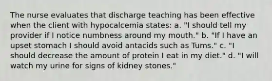 The nurse evaluates that discharge teaching has been effective when the client with hypocalcemia states: a. "I should tell my provider if I notice numbness around my mouth." b. "If I have an upset stomach I should avoid antacids such as Tums." c. "I should decrease the amount of protein I eat in my diet." d. "I will watch my urine for signs of kidney stones."