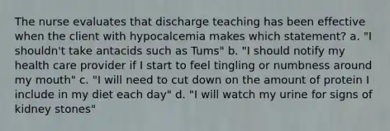 The nurse evaluates that discharge teaching has been effective when the client with hypocalcemia makes which statement? a. "I shouldn't take antacids such as Tums" b. "I should notify my health care provider if I start to feel tingling or numbness around my mouth" c. "I will need to cut down on the amount of protein I include in my diet each day" d. "I will watch my urine for signs of kidney stones"