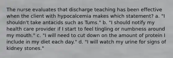 The nurse evaluates that discharge teaching has been effective when the client with hypocalcemia makes which statement? a. "I shouldn't take antacids such as Tums." b. "I should notify my health care provider if I start to feel tingling or numbness around my mouth." c. "I will need to cut down on the amount of protein I include in my diet each day." d. "I will watch my urine for signs of kidney stones."