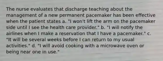 The nurse evaluates that discharge teaching about the management of a new permanent pacemaker has been effective when the patient states a. "I won't lift the arm on the pacemaker side until I see the health care provider." b. "I will notify the airlines when I make a reservation that I have a pacemaker." c. "It will be several weeks before I can return to my usual activities." d. "I will avoid cooking with a microwave oven or being near one in use."