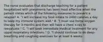 The nurse evaluates that discharge teaching for a patient hospitalized with pneumonia has been most effective when the patient states which of the following measures to prevent a relapse? A. "I will increase my food intake to 2400 calories a day to keep my immune system well." B. "I must use home oxygen therapy for 3 months and then will have a chest x-ray to reevaluate." C. "I will seek immediate medical treatment for any upper respiratory infections." D. "I should continue to do deep-breathing and coughing exercises for at least 6 weeks