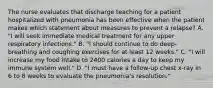 The nurse evaluates that discharge teaching for a patient hospitalized with pneumonia has been effective when the patient makes which statement about measures to prevent a relapse? A. "I will seek immediate medical treatment for any upper respiratory infections." B. "I should continue to do deep-breathing and coughing exercises for at least 12 weeks." C. "I will increase my food intake to 2400 calories a day to keep my immune system well." D. "I must have a follow-up chest x-ray in 6 to 8 weeks to evaluate the pneumonia's resolution."