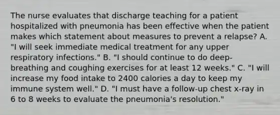 The nurse evaluates that discharge teaching for a patient hospitalized with pneumonia has been effective when the patient makes which statement about measures to prevent a relapse? A. "I will seek immediate medical treatment for any upper respiratory infections." B. "I should continue to do deep-breathing and coughing exercises for at least 12 weeks." C. "I will increase my food intake to 2400 calories a day to keep my immune system well." D. "I must have a follow-up chest x-ray in 6 to 8 weeks to evaluate the pneumonia's resolution."