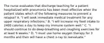 The nurse evaluates that discharge teaching for a patient hospitalized with pneumonia has been most effective when the patient states which of the following measures to prevent a relapse? A. "I will seek immediate medical treatment for any upper respiratory infections." B. "I will increase my food intake to 2400 calories a day to keep my immune system well." C. "I should continue to do deep-breathing and coughing exercises for at least 6 weeks." D. "I must use home oxygen therapy for 3 months and then will have a chest x-ray to reevaluate."