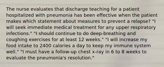 The nurse evaluates that discharge teaching for a patient hospitalized with pneumonia has been effective when the patient makes which statement about measures to prevent a relapse? "I will seek immediate medical treatment for any upper respiratory infections." "I should continue to do deep-breathing and coughing exercises for at least 12 weeks." "I will increase my food intake to 2400 calories a day to keep my immune system well." "I must have a follow-up chest x-ray in 6 to 8 weeks to evaluate the pneumonia's resolution."