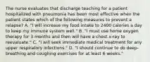 The nurse evaluates that discharge teaching for a patient hospitalized with pneumonia has been most effective when the patient states which of the following measures to prevent a relapse? A. "I will increase my food intake to 2400 calories a day to keep my immune system well." B. "I must use home oxygen therapy for 3 months and then will have a chest x-ray to reevaluate." C. "I will seek immediate medical treatment for any upper respiratory infections." D. "I should continue to do deep-breathing and coughing exercises for at least 6 weeks."