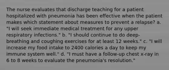 The nurse evaluates that discharge teaching for a patient hospitalized with pneumonia has been effective when the patient makes which statement about measures to prevent a relapse? a. "I will seek immediate medical treatment for any upper respiratory infections." b. "I should continue to do deep-breathing and coughing exercises for at least 12 weeks." c. "I will increase my food intake to 2400 calories a day to keep my immune system well." d. "I must have a follow-up chest x-ray in 6 to 8 weeks to evaluate the pneumonia's resolution."