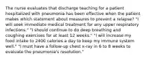 The nurse evaluates that discharge teaching for a patient hospitalized with pneumonia has been effective when the patient makes which statement about measures to prevent a relapse? "I will seek immediate medical treatment for any upper respiratory infections." "I should continue to do deep breathing and coughing exercises for at least 12 weeks." "I will increase my food intake to 2400 calories a day to keep my immune system well." "I must have a follow-up chest x-ray in 6 to 8 weeks to evaluate the pneumonia's resolution."