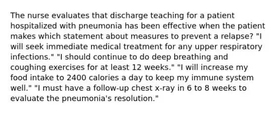 The nurse evaluates that discharge teaching for a patient hospitalized with pneumonia has been effective when the patient makes which statement about measures to prevent a relapse? "I will seek immediate medical treatment for any upper respiratory infections." "I should continue to do deep breathing and coughing exercises for at least 12 weeks." "I will increase my food intake to 2400 calories a day to keep my immune system well." "I must have a follow-up chest x-ray in 6 to 8 weeks to evaluate the pneumonia's resolution."