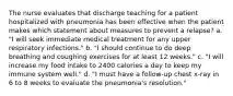 The nurse evaluates that discharge teaching for a patient hospitalized with pneumonia has been effective when the patient makes which statement about measures to prevent a relapse? a. "I will seek immediate medical treatment for any upper respiratory infections." b. "I should continue to do deep breathing and coughing exercises for at least 12 weeks." c. "I will increase my food intake to 2400 calories a day to keep my immune system well." d. "I must have a follow-up chest x-ray in 6 to 8 weeks to evaluate the pneumonia's resolution."