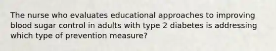 The nurse who evaluates educational approaches to improving blood sugar control in adults with type 2 diabetes is addressing which type of prevention measure?