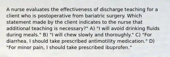 A nurse evaluates the effectiveness of discharge teaching for a client who is postoperative from bariatric surgery. Which statement made by the client indicates to the nurse that additional teaching is necessary?" A) "I will avoid drinking fluids during meals." B) "I will chew slowly and thoroughly." C) "For diarrhea, I should take prescribed antimotility medication." D) "For minor pain, I should take prescribed ibuprofen."