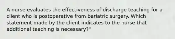 A nurse evaluates the effectiveness of discharge teaching for a client who is postoperative from bariatric surgery. Which statement made by the client indicates to the nurse that additional teaching is necessary?"