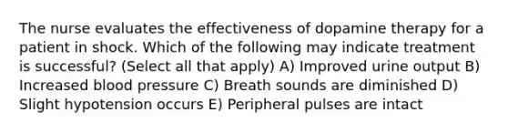 The nurse evaluates the effectiveness of dopamine therapy for a patient in shock. Which of the following may indicate treatment is successful? (Select all that apply) A) Improved urine output B) Increased blood pressure C) Breath sounds are diminished D) Slight hypotension occurs E) Peripheral pulses are intact