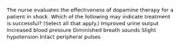 The nurse evaluates the effectiveness of dopamine therapy for a patient in shock. Which of the following may indicate treatment is successful? (Select all that apply.) Improved urine output Increased blood pressure Diminished breath sounds Slight hypotension Intact peripheral pulses