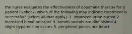 the nurse evaluates the effectiveness of dopamine therapy for a patient in shock. which of the following may indicate treatment is successful? (select all that apply). 1. improved urine output 2. increased blood pressure 3. breath sounds are diminished 4. slight hypotension occurs 5. peripheral pulses are intact