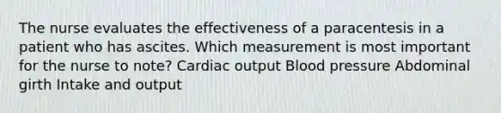 The nurse evaluates the effectiveness of a paracentesis in a patient who has ascites. Which measurement is most important for the nurse to note? Cardiac output Blood pressure Abdominal girth Intake and output