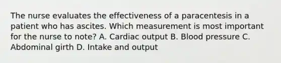 The nurse evaluates the effectiveness of a paracentesis in a patient who has ascites. Which measurement is most important for the nurse to note? A. Cardiac output B. Blood pressure C. Abdominal girth D. Intake and output