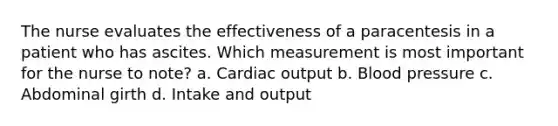 The nurse evaluates the effectiveness of a paracentesis in a patient who has ascites. Which measurement is most important for the nurse to note? a. Cardiac output b. Blood pressure c. Abdominal girth d. Intake and output