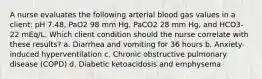 A nurse evaluates the following arterial blood gas values in a client: pH 7.48, PaO2 98 mm Hg, PaCO2 28 mm Hg, and HCO3- 22 mEq/L. Which client condition should the nurse correlate with these results? a. Diarrhea and vomiting for 36 hours b. Anxiety-induced hyperventilation c. Chronic obstructive pulmonary disease (COPD) d. Diabetic ketoacidosis and emphysema