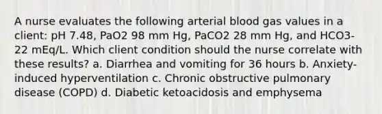 A nurse evaluates the following arterial blood gas values in a client: pH 7.48, PaO2 98 mm Hg, PaCO2 28 mm Hg, and HCO3- 22 mEq/L. Which client condition should the nurse correlate with these results? a. Diarrhea and vomiting for 36 hours b. Anxiety-induced hyperventilation c. Chronic obstructive pulmonary disease (COPD) d. Diabetic ketoacidosis and emphysema