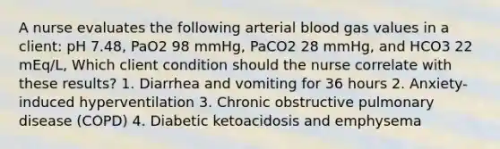 A nurse evaluates the following arterial blood gas values in a client: pH 7.48, PaO2 98 mmHg, PaCO2 28 mmHg, and HCO3 22 mEq/L, Which client condition should the nurse correlate with these results? 1. Diarrhea and vomiting for 36 hours 2. Anxiety-induced hyperventilation 3. Chronic obstructive pulmonary disease (COPD) 4. Diabetic ketoacidosis and emphysema