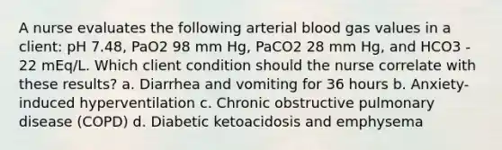 A nurse evaluates the following arterial blood gas values in a client: pH 7.48, PaO2 98 mm Hg, PaCO2 28 mm Hg, and HCO3 - 22 mEq/L. Which client condition should the nurse correlate with these results? a. Diarrhea and vomiting for 36 hours b. Anxiety-induced hyperventilation c. Chronic obstructive pulmonary disease (COPD) d. Diabetic ketoacidosis and emphysema